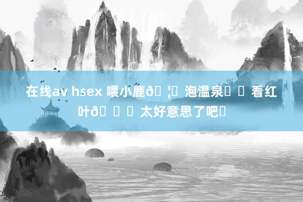 在线av hsex 喂小鹿🦌泡温泉♨️看红叶🍁太好意思了吧❗