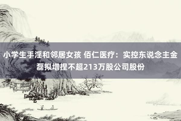 小学生手淫和邻居女孩 佰仁医疗：实控东说念主金磊拟增捏不超213万股公司股份