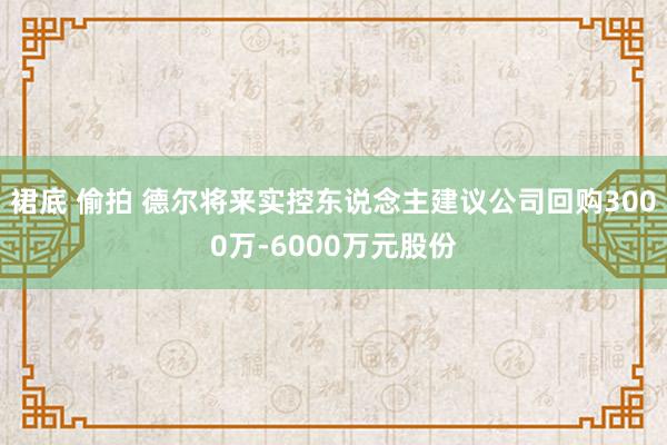 裙底 偷拍 德尔将来实控东说念主建议公司回购3000万-6000万元股份