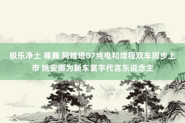 极乐净土 裸舞 阿维塔07纯电和增程双车同步上市 姚安娜为新车寰宇代言东说念主