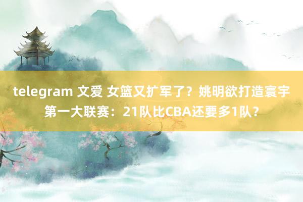 telegram 文爱 女篮又扩军了？姚明欲打造寰宇第一大联赛：21队比CBA还要多1队？