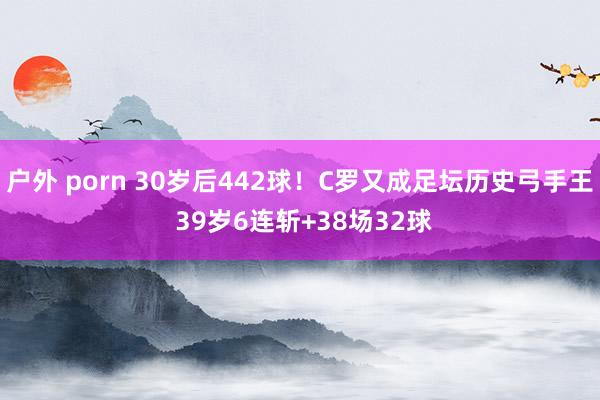 户外 porn 30岁后442球！C罗又成足坛历史弓手王 39岁6连斩+38场32球