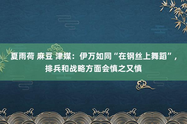 夏雨荷 麻豆 津媒：伊万如同“在钢丝上舞蹈”，排兵和战略方面会慎之又慎