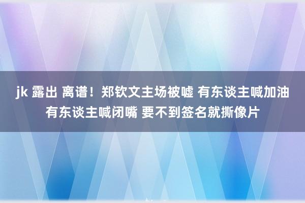 jk 露出 离谱！郑钦文主场被嘘 有东谈主喊加油有东谈主喊闭嘴 要不到签名就撕像片