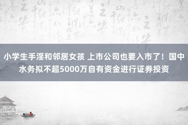 小学生手淫和邻居女孩 上市公司也要入市了！国中水务拟不超5000万自有资金进行证券投资