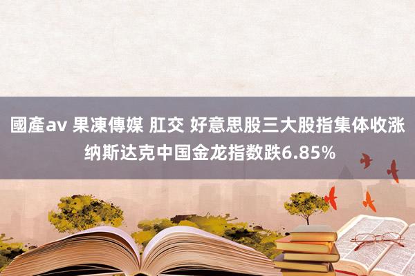 國產av 果凍傳媒 肛交 好意思股三大股指集体收涨 纳斯达克中国金龙指数跌6.85%