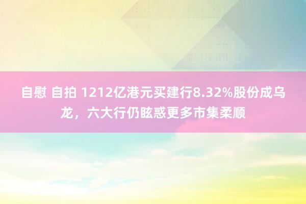 自慰 自拍 1212亿港元买建行8.32%股份成乌龙，六大行仍眩惑更多市集柔顺