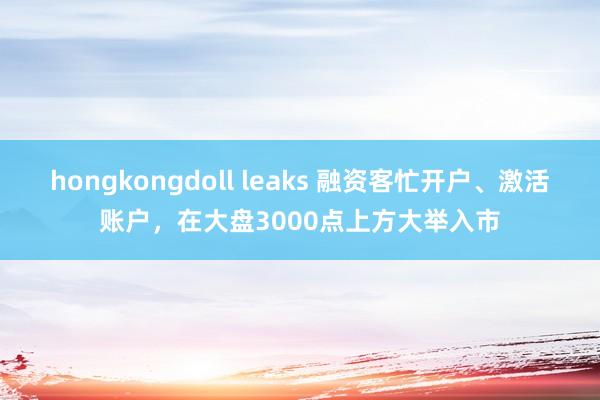 hongkongdoll leaks 融资客忙开户、激活账户，在大盘3000点上方大举入市