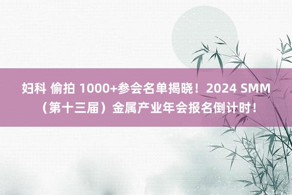 妇科 偷拍 1000+参会名单揭晓！2024 SMM（第十三届）金属产业年会报名倒计时！