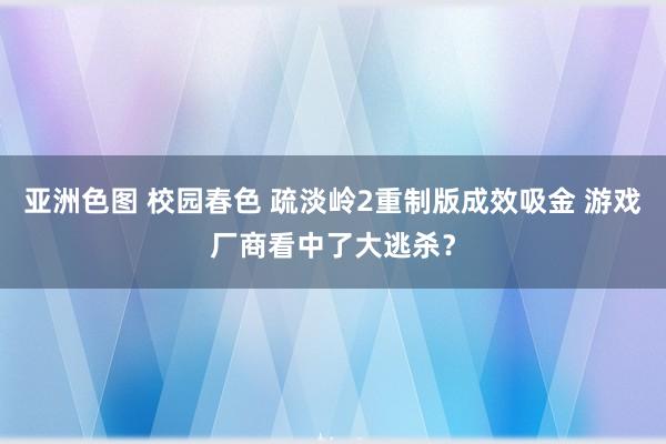 亚洲色图 校园春色 疏淡岭2重制版成效吸金 游戏厂商看中了大逃杀？