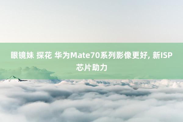 眼镜妹 探花 华为Mate70系列影像更好， 新ISP芯片助力