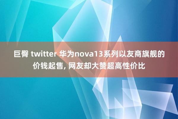 巨臀 twitter 华为nova13系列以友商旗舰的价钱起售， 网友却大赞超高性价比