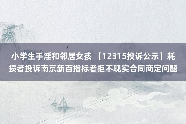 小学生手淫和邻居女孩 【12315投诉公示】耗损者投诉南京新百指标者拒不现实合同商定问题