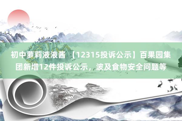 初中萝莉液液酱 【12315投诉公示】百果园集团新增12件投诉公示，波及食物安全问题等