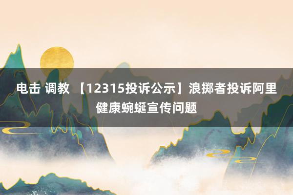 电击 调教 【12315投诉公示】浪掷者投诉阿里健康蜿蜒宣传问题