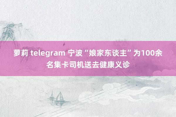 萝莉 telegram 宁波“娘家东谈主”为100余名集卡司机送去健康义诊