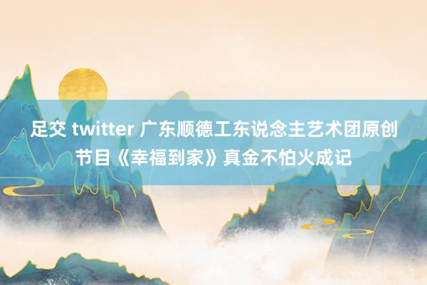 足交 twitter 广东顺德工东说念主艺术团原创节目《幸福到家》真金不怕火成记