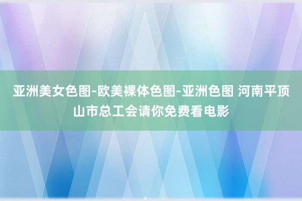 亚洲美女色图-欧美裸体色图-亚洲色图 河南平顶山市总工会请你免费看电影