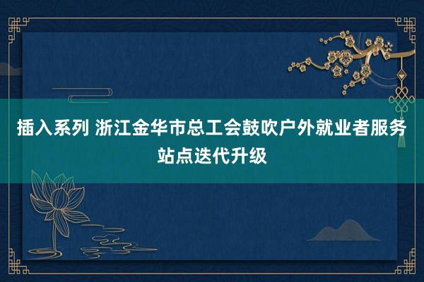 插入系列 浙江金华市总工会鼓吹户外就业者服务站点迭代升级