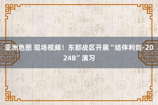 亚洲色图 现场视频！东部战区开展“结伴利剑-2024B”演习