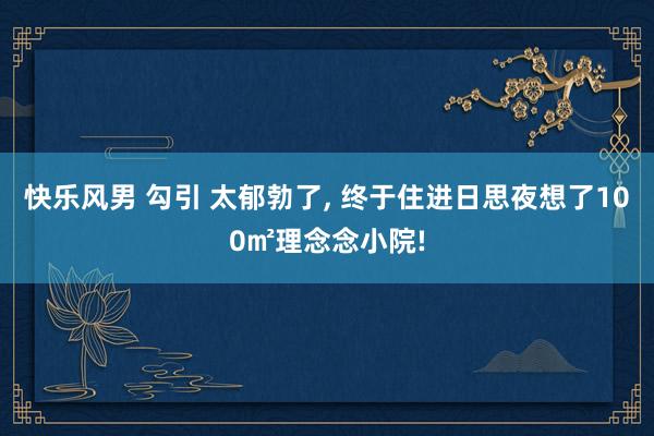 快乐风男 勾引 太郁勃了， 终于住进日思夜想了100㎡理念念小院!