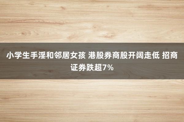 小学生手淫和邻居女孩 港股券商股开阔走低 招商证券跌超7%