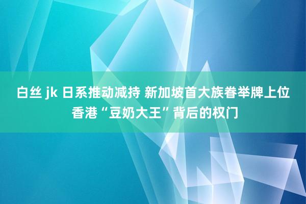 白丝 jk 日系推动减持 新加坡首大族眷举牌上位 香港“豆奶大王”背后的权门