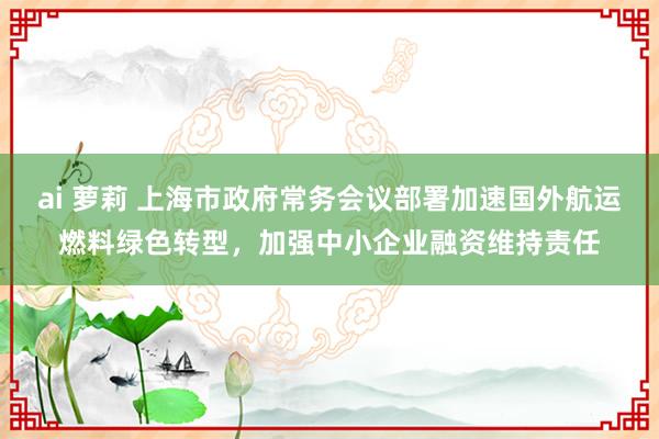 ai 萝莉 上海市政府常务会议部署加速国外航运燃料绿色转型，加强中小企业融资维持责任