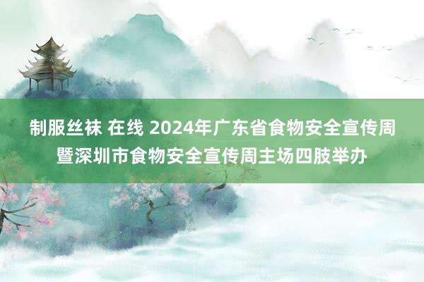 制服丝袜 在线 2024年广东省食物安全宣传周暨深圳市食物安全宣传周主场四肢举办