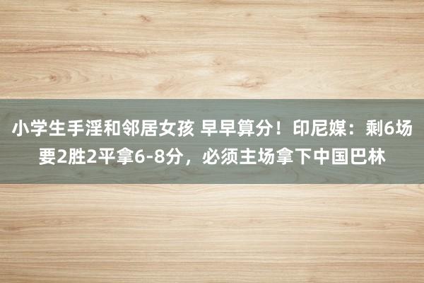 小学生手淫和邻居女孩 早早算分！印尼媒：剩6场要2胜2平拿6-8分，必须主场拿下中国巴林