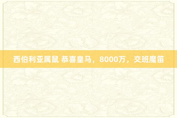 西伯利亚属鼠 恭喜皇马，8000万，交班魔笛