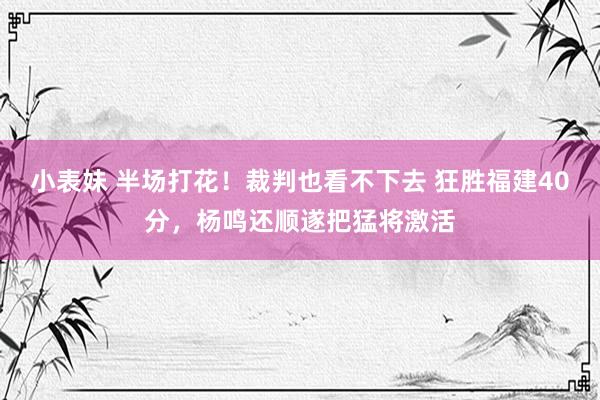 小表妹 半场打花！裁判也看不下去 狂胜福建40分，杨鸣还顺遂把猛将激活