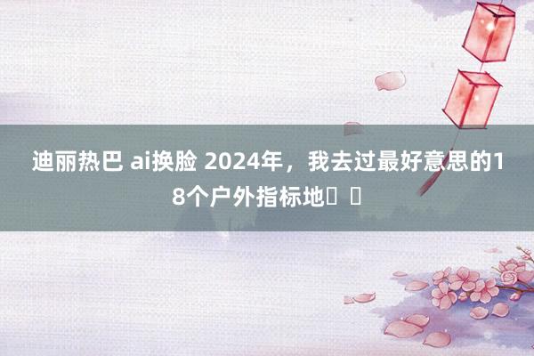 迪丽热巴 ai换脸 2024年，我去过最好意思的18个户外指标地❗️