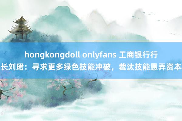 hongkongdoll onlyfans 工商银行行长刘珺：寻求更多绿色技能冲破，裁汰技能愚弄资本