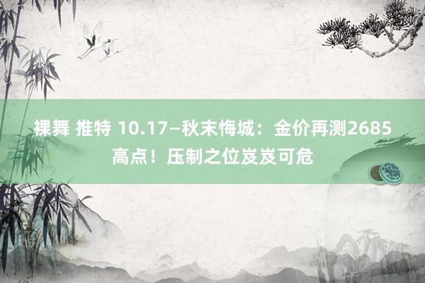 裸舞 推特 10.17—秋末悔城：金价再测2685高点！压制之位岌岌可危