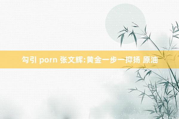 勾引 porn 张文辉:黄金一步一抑扬 原油