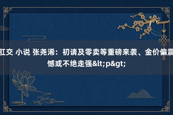 肛交 小说 张尧浠：初请及零卖等重磅来袭、金价偏震憾或不绝走强<p>