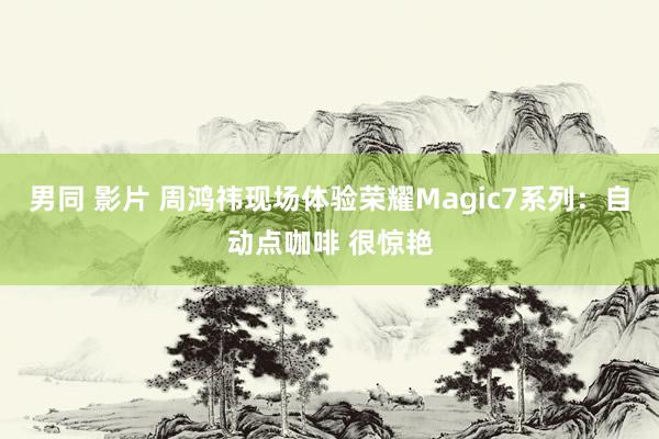 男同 影片 周鸿祎现场体验荣耀Magic7系列：自动点咖啡 很惊艳