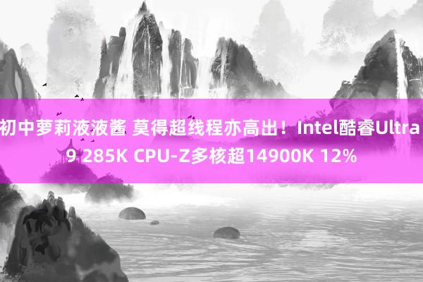 初中萝莉液液酱 莫得超线程亦高出！Intel酷睿Ultra 9 285K CPU-Z多核超14900K 12%