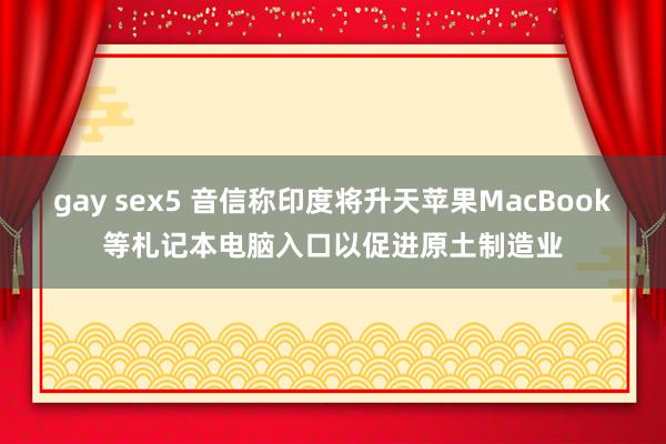 gay sex5 音信称印度将升天苹果MacBook等札记本电脑入口以促进原土制造业