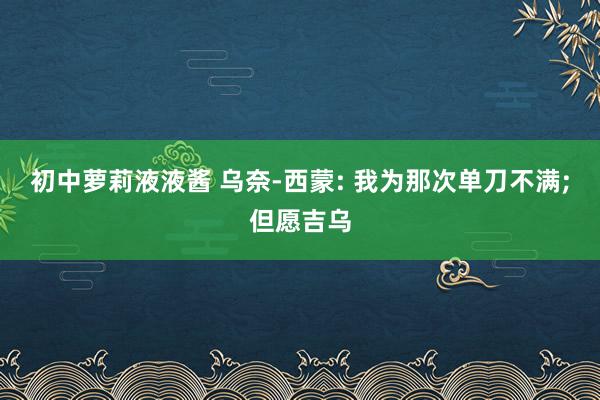 初中萝莉液液酱 乌奈-西蒙: 我为那次单刀不满;但愿吉乌