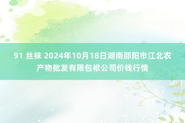 91 丝袜 2024年10月18日湖南邵阳市江北农产物批发有限包袱公司价钱行情