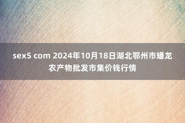 sex5 com 2024年10月18日湖北鄂州市蟠龙农产物批发市集价钱行情