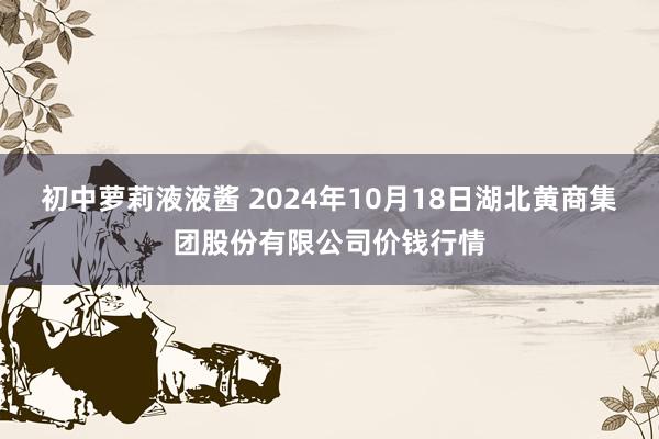 初中萝莉液液酱 2024年10月18日湖北黄商集团股份有限公司价钱行情