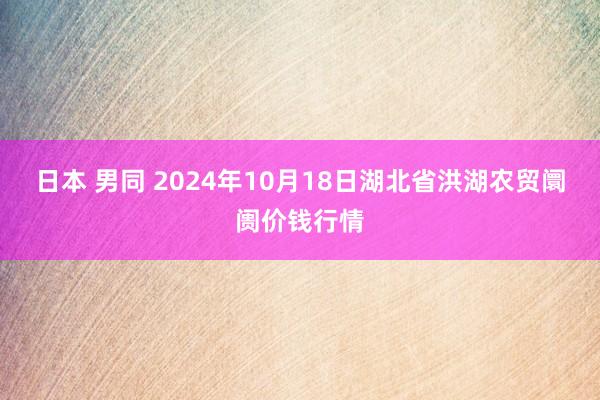 日本 男同 2024年10月18日湖北省洪湖农贸阛阓价钱行情