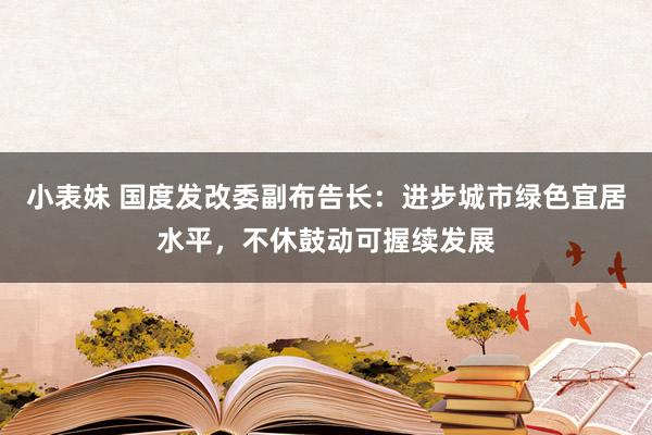 小表妹 国度发改委副布告长：进步城市绿色宜居水平，不休鼓动可握续发展