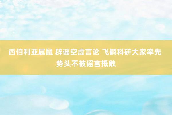 西伯利亚属鼠 辟谣空虚言论 飞鹤科研大家率先 势头不被谣言抵触