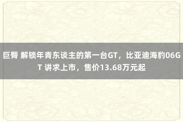 巨臀 解锁年青东谈主的第一台GT，比亚迪海豹06GT 讲求上市，售价13.68万元起