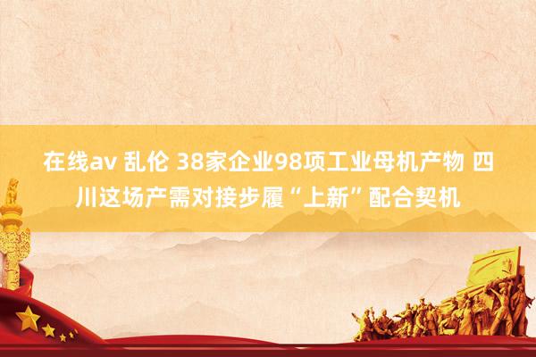 在线av 乱伦 38家企业98项工业母机产物 四川这场产需对接步履“上新”配合契机