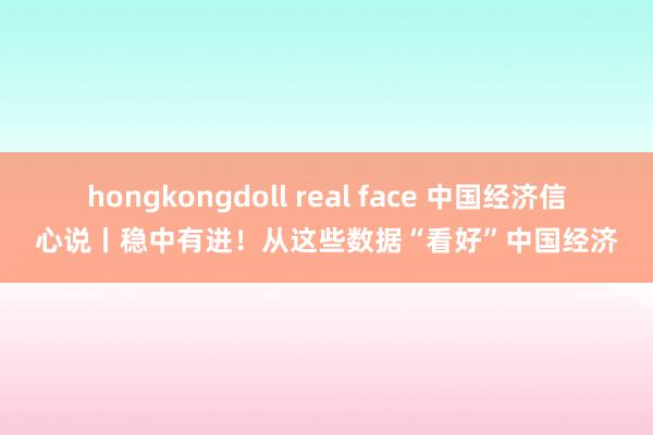 hongkongdoll real face 中国经济信心说丨稳中有进！从这些数据“看好”中国经济